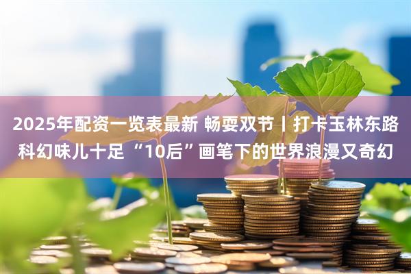 2025年配资一览表最新 畅耍双节丨打卡玉林东路科幻味儿十足 “10后”画笔下的世界浪漫又奇幻