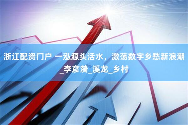 浙江配资门户 一泓源头活水，激荡数字乡愁新浪潮_李彦漪_溪龙_乡村