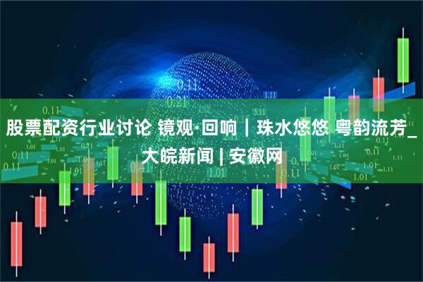 股票配资行业讨论 镜观·回响｜珠水悠悠 粤韵流芳_大皖新闻 | 安徽网