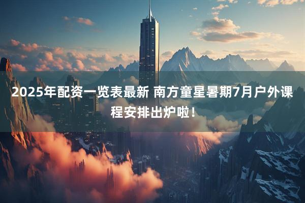2025年配资一览表最新 南方童星暑期7月户外课程安排出炉啦！