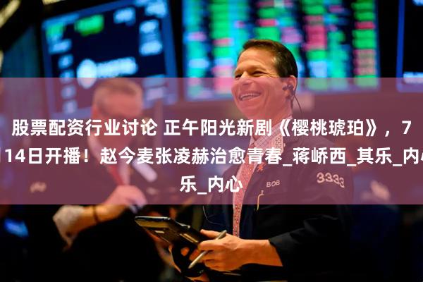 股票配资行业讨论 正午阳光新剧《樱桃琥珀》，7月14日开播！赵今麦张凌赫治愈青春_蒋峤西_其乐_内心