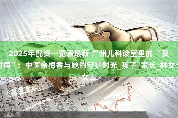 2025年配资一览表最新 广州儿科诊室里的 “及时雨”：中医余梅香与她的守护时光_孩子_家长_林女士