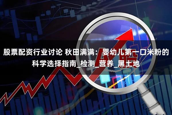 股票配资行业讨论 秋田满满：婴幼儿第一口米粉的科学选择指南_检测_营养_黑土地
