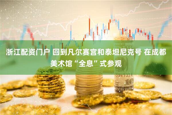 浙江配资门户 回到凡尔赛宫和泰坦尼克号 在成都美术馆“全息”式参观