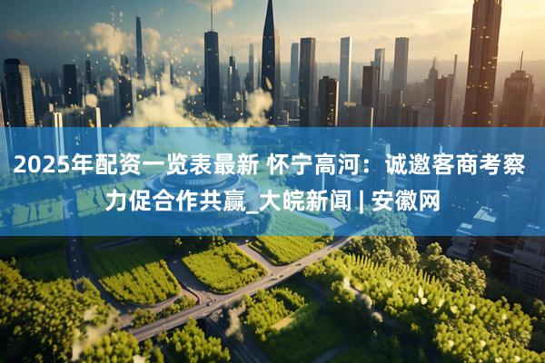 2025年配资一览表最新 怀宁高河：诚邀客商考察 力促合作共赢_大皖新闻 | 安徽网