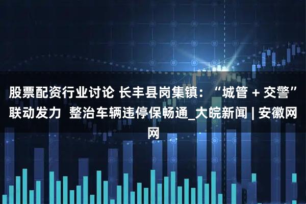 股票配资行业讨论 长丰县岗集镇：“城管 + 交警”联动发力  整治车辆违停保畅通_大皖新闻 | 安徽网