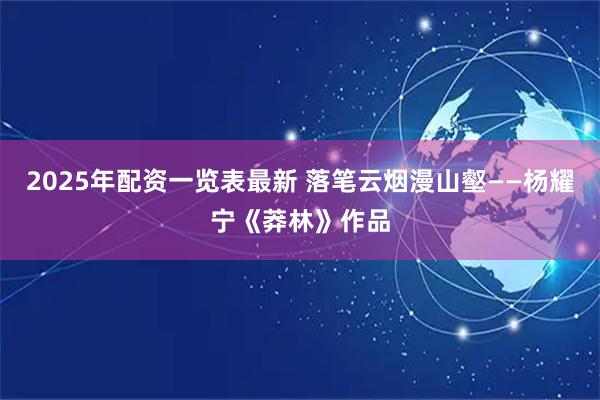 2025年配资一览表最新 落笔云烟漫山壑——杨耀宁《莽林》作品