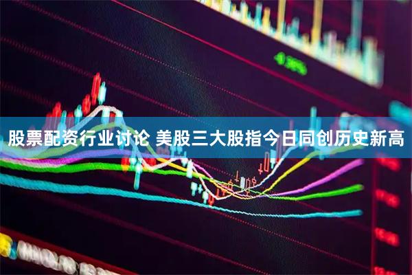 股票配资行业讨论 美股三大股指今日同创历史新高