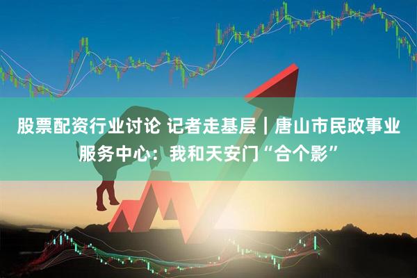 股票配资行业讨论 记者走基层｜唐山市民政事业服务中心：我和天安门“合个影”