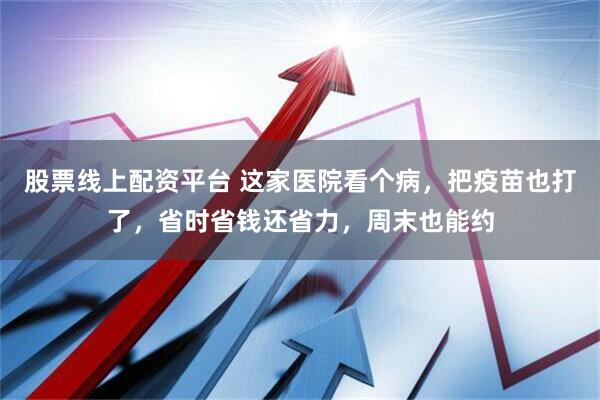 股票线上配资平台 这家医院看个病，把疫苗也打了，省时省钱还省力，周末也能约