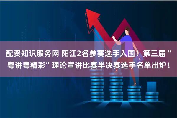 配资知识服务网 阳江2名参赛选手入围！第三届“粤讲粤精彩”理论宣讲比赛半决赛选手名单出炉！