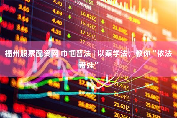 福州股票配资网 巾帼普法 | 以案学法,教你“依法带娃”