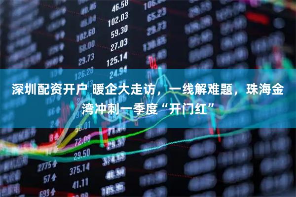 深圳配资开户 暖企大走访，一线解难题，珠海金湾冲刺一季度“开门红”