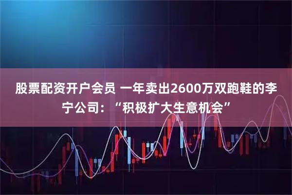 股票配资开户会员 一年卖出2600万双跑鞋的李宁公司：“积极扩大生意机会”