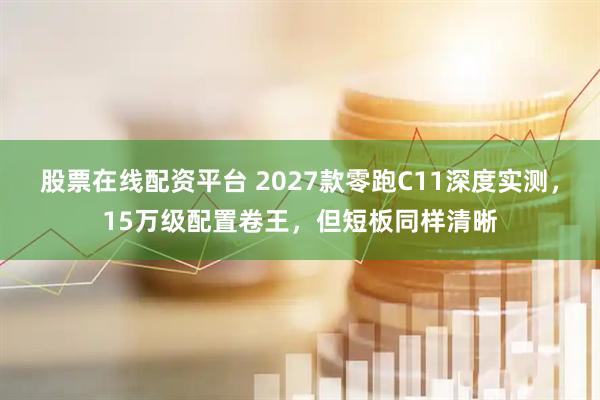 股票在线配资平台 2027款零跑C11深度实测，15万级配置卷王，但短板同样清晰