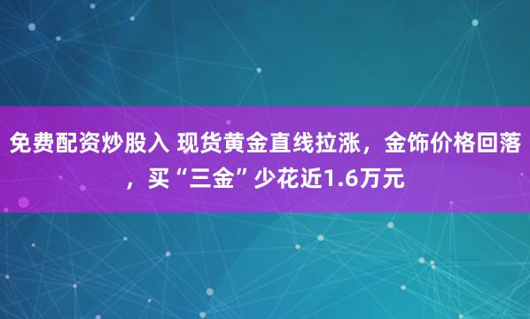 免费配资炒股入 现货黄金直线拉涨，金饰价格回落，买“三金”少花近1.6万元