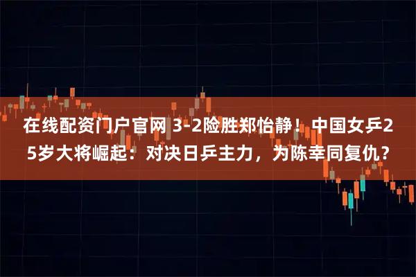 在线配资门户官网 3-2险胜郑怡静！中国女乒25岁大将崛起：对决日乒主力，为陈幸同复仇？